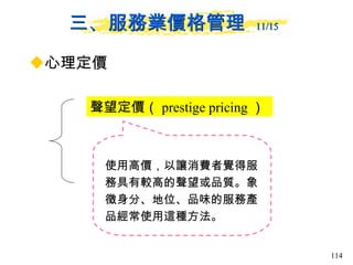 三、服務業價格管理  11/15   心理定價 聲望定價（ prestige pricing ）  使用高價，以讓消費者覺得服務具有較高的聲望或品質。象徵身分、地位、品味的服務產品經常使用這種方法。  