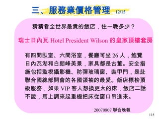 三、服務業價格管理  12/15   猜猜看全世界最貴的飯店，住一晚多少？ 瑞士日內瓦 Hotel President Wilson 的皇家頂樓套房  有四間臥室、六間浴室，餐廳可坐 26 人，飽覽日內瓦湖和白朗峰美景，家具都是古董。安全措施包括監視攝影機、防彈玻璃窗、裝甲門，是赴聯合國總部開會的各國領袖的最愛。飯店標榜頂級服務，如果 VIP 客人想換更大的床，飯店二話不說，馬上調來起重機把床從窗口吊進來。  20070807 聯合晚報 
