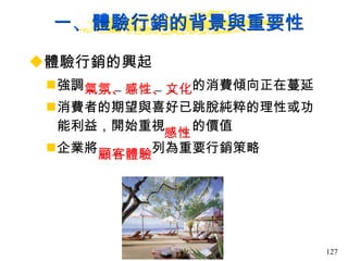 一、體驗行銷的背景與重要性 體驗行銷的興起  強調＿＿＿＿＿＿＿＿的消費傾向正在蔓延 消費者的期望與喜好已跳脫純粹的理性或功能利益，開始重視＿＿的價值 企業將＿＿＿＿列為重要行銷策略  氣氛、感性、文化 感性 顧客體驗 