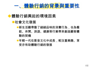 一、體驗行銷的背景與重要性 體驗行銷興起的環境因素  社會文化發展 新生活觀帶動了細細品味的消費行為，也為餐飲、休閒、旅遊、健康等行業帶來創造顧客體驗的契機 年輕一代在影音文化中成長，較注重樂趣、享受亦有助體驗行銷的發展 
