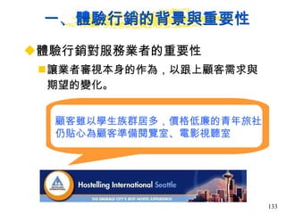 一、體驗行銷的背景與重要性 體驗行銷對服務業者的重要性 讓業者審視本身的作為，以跟上顧客需求與期望的變化。  顧客雖以學生族群居多，價格低廉的青年旅社 仍貼心為顧客準備閱覽室、電影視聽室 