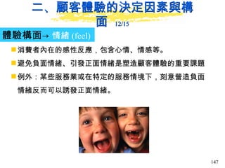 二、顧客體驗的決定因素與構面  12/15 體驗構面-> 情緒 (feel)   消費者內在的感性反應，包含心情、情感等。 避免負面情緒、引發正面情緒是塑造顧客體驗的重要課題 例外：某些服務業或在特定的服務情境下，刻意營造負面情緒反而可以誘發正面情緒。  