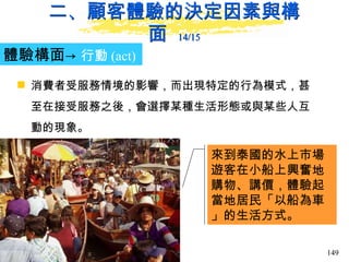 二、顧客體驗的決定因素與構面  14/15 體驗構面-> 行動 (act)   消費者受服務情境的影響，而出現特定的行為模式，甚至在接受服務之後，會選擇某種生活形態或與某些人互動的現象。 來到泰國的水上市場遊客在小船上興奮地購物、講價，體驗起當地居民「以船為車」的生活方式。 