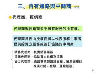 三、自有通路與中間商  8/13 代理商、經銷商 代理商與經銷商並不擁有服務的所有權。 代理商是經由授權而得以代表服務主事者提供給買方服務或簽訂協議的中間商 銷售代理商：負責銷售業務 採購代理商：協助買方估價及採購 協力代理商：透過專業知識或支援，協助服務的推廣行銷 （ 金 融 、運輸服務） 