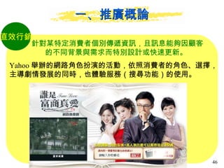 一、推廣概論 直效行銷 針對某特定消費者個別傳遞資訊，且訊息能夠因顧客 的不同背景與需求而特別設計或快速更新。  Yahoo 舉辦的網路角色扮演的活動，依照消費者的角色、選擇， 主導劇情發展的同時，也體驗服務（搜尋功能）的使用。 