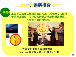 一、推廣概論 公共關係 主要目的是建立組織的良好形象，採用的方式包括 贊助社區活動、支持公益活動及爭取新聞報導等。 常具有不錯的可信度。 大塊文化董事長郝明義推出 「 ucareicare 讓好病人遇上好醫生」行動  