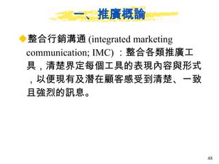 一、推廣概論 整合行銷溝通 (integrated marketing communication; IMC) ：整合各類推廣工具，清楚界定每個工具的表現內容與形式，以便現有及潛在顧客感受到清楚、一致且強烈的訊息。  