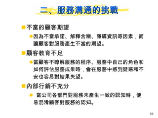 二、服務溝通的挑戰 不當的顧客期望 因為不當承諾、解釋含糊、隱瞞資訊等因素，而讓顧客對服務產生不當的期望。 顧客教育不足 當顧客不瞭解服務的程序、服務中自己的角色和如何評估服務成果時，會在服務中感到疑惑和不安也容易對結果失望。 內部行銷不充分 當公司各部門對服務未產生一致的認知時，便易混淆顧客對服務的認知。 