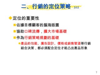定位的重要性   佔據目標顧客的腦海版圖 協助 口碑流傳 ， 擴大市場基礎 作為 行銷策略規劃的基礎 產品的包裝、廣告設計、價格或銷售管道 等行銷組合決策，都必須配合定位才能凸出產品形象  二、行銷的定位策略  5/15 