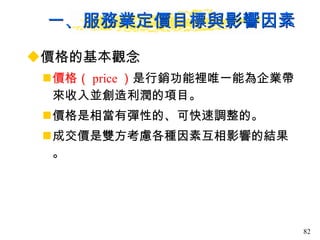 一、服務業定價目標與影響因素 價格的基本觀念  價格（ price ） 是行銷功能裡唯一能為企業帶來收入並創造利潤的項目。  價格是相當有彈性的、可快速調整的。 成交價是雙方考慮各種因素互相影響的結果。 