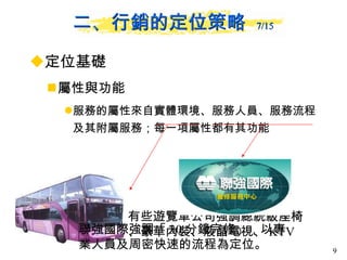 定位基礎 屬性與功能  服務的屬性來自實體環境、服務人員、服務流程及其附屬服務；每一項屬性都有其功能 二、行銷的定位策略  7/15 有些遊覽車公司強調總統級座椅、豪華內裝、液晶電視、 KTV 聯強國際強調「 30 分鐘完修」，以專業人員及周密快速的流程為定位。 