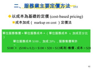 二、服務業主要定價方法  1/11   以成本為基礎的定價 (cost-based pricing) 成本加成（ markup on cost ）定價法 單位服務售價＝單位服務成本＋（單位服務成本  x  加成百分比） 單位服務成本 $100 、加成 20% ，服務售價等於～ $100 ＋  ($100 x 0.2) = $100 + $20 = $120 毛利 = 售價 - 成本 = $20 
