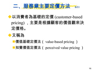 二、服務業主要定價方法  6/11   以消費者為基礎的定價 (customer-based pricing) ，主要是根據顧客的價值觀來決定價格。 又稱為 價值基礎定價法（ value-based pricing ） 知覺價值定價法（ perceived value pricing ）  