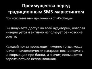 Преимущества перед традиционным SMS-маркетингомПри использовании приложения от «Слободы»:Вы получаете доступ ко всей аудитории, которая интересуется и активно использует банковские услуги;Каждый показ происходит именно тогда, когда клиент психологически настроен воспринимать информацию про банки, и значит, повышается вероятность ее использования.