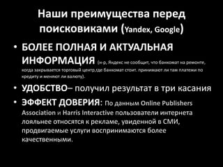 Наши преимущества перед поисковиками (Yandex, Google)БОЛЕЕ ПОЛНАЯ И АКТУАЛЬНАЯ ИНФОРМАЦИЯ (н-р, Яндекс не сообщит, что банкомат на ремонте, когда закрывается торговый центр,где банкомат стоит. принимают ли там платежи по кредиту и меняют ли валюту).УДОБСТВО– получил результат в три касанияЭФФЕКТ ДОВЕРИЯ: По данным OnlinePublishersAssociation и HarrisInteractive пользователи интернета лояльнее относятся к рекламе, увиденной в СМИ, продвигаемые услуги воспринимаются более качественными. 