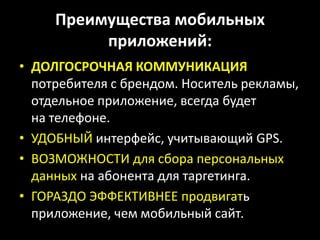 Преимущества мобильных приложений:ДОЛГОСРОЧНАЯ КОММУНИКАЦИЯпотребителя с брендом. Носитель рекламы, отдельное приложение, всегда будет на телефоне.УДОБНЫЙ интерфейс, учитывающий GPS.ВОЗМОЖНОСТИ для сбора персональных данных на абонента для таргетинга.ГОРАЗДО ЭФФЕКТИВНЕЕ продвигать приложение, чем мобильный сайт.