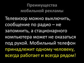 Преимущества мобильной рекламыТелевизор можно выключить, сообщение по радио – не запомнить, а стационарного компьютера может не оказаться под рукой. Мобильный телефон принадлежит одному человеку, всегда работает и всегда рядом!