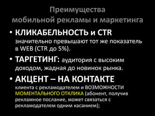 Преимущества мобильной рекламы и маркетингаКЛИКАБЕЛЬНОСТЬ и CTR значительно превышают тот же показатель в WEB (CTR до 5%).ТАРГЕТИНГ: аудитория с высоким доходом, жадная до новинок рынка.АКЦЕНТ – НА КОНТАКТЕклиента с рекламодателем и ВОЗМОЖНОСТИ МОМЕНТАЛЬНОГО ОТКЛИКА(абонент, получиврекламноепослание, можетсвязатьсясрекламодателемодним касанием);
