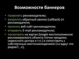 Возможности баннеровпозвонить рекламодателю;запросить обратный звонок (callback) от рекламодателя;посетить веб-сайт рекламодателя;отправитьE-mail рекламодателю;посмотреть на картах Google местоположение рекламируемого объекта (точки продажи, сервисного центра и т.п.) и сопоставить с собственным местонахождением («а вдруг это рядом?...»);