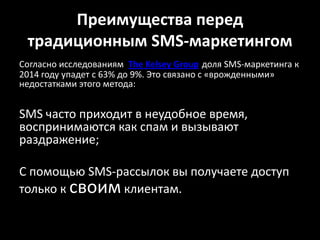 Преимущества перед традиционным SMS-маркетингомСогласно исследованиям  The Kelsey Groupдоля SMS-маркетинга к 2014 году упадет с 63% до 9%. Это связано с «врожденными» недостатками этого метода: SMS часто приходит в неудобное время, воспринимаются как спам и вызывают раздражение;С помощью SMS-рассылок вы получаете доступ только к своим клиентам. 