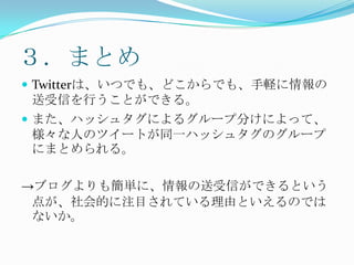 ３．まとめTwitterは、いつでも、どこからでも、手軽に情報の送受信を行うことができる。また、ハッシュタグによるグループ分けによって、様々な人のツイートが同一ハッシュタグのグループにまとめられる。->ブログよりも簡単に、情報の送受信ができるという点が、社会的に注目されている理由といえるのではないか。