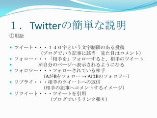 １．Twitterの簡単な説明①用語ツイート・・・１４０字という文字制限のある投稿　　　　　　（ブログでいう記事に該当　見た目はコメント）フォロー・・・「相手を」フォローすると、相手のツイート　　　　　が自分のページへ表示されるようになるフォロワー・・・フォローされている相手（AがBをフォロー -> AはBのフォロワー）リプライ・・・相手のツイートへの返信（相手の記事へコメントするイメージ）リツイート・・・ツイートを引用　　　　　　　　（ブログでいうリンク張り）