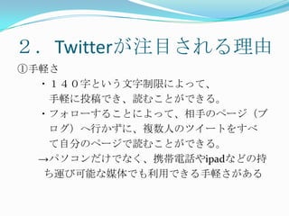 ２．Twitterが注目される理由①手軽さ　　・１４０字という文字制限によって、　　　手軽に投稿でき、読むことができる。　　・フォローすることによって、相手のページ（ブ　　　ログ）へ行かずに、複数人のツイートをすべ　　　て自分のページで読むことができる。　　->パソコンだけでなく、携帯電話やipadなどの持　　  ち運び可能な媒体でも利用できる手軽さがある