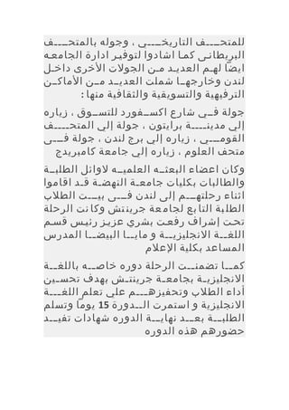 ‫للمتحييييف التاريخييييي ، وجوله بالمتحييييف‬
‫البريطانيى كميا اشادوا لتوفيير ادارة الجامعيه‬
‫ايضا لهيم العدييد مين الجولت الخرى داخيل‬
‫لندن وخارجهييا شملت العديييد ميين الماكيين‬
        ‫الترفيهية والتسويقية والثقافية منها :‬
‫جولة فييي شارع اكسييفورد للتسييوق ، زياره‬
‫إلي مدين يييية برايتون ، جولة إلي المتح ييييف‬
     ‫ي‬                             ‫ي‬
‫القوميييي ، زياره إلي برج لندن ، جولة فيييى‬
  ‫متحف العلوم ، زياره إلي جامعة كامبريدج‬
‫وكان اعضاء البعثييه العلميييه لوائل الطلبيية‬
‫والطالبات بكليات جامعية النهضية قيد اقاموا‬
‫اثناء رحلتهيييم إلى لندن فيييى بييييت الطلب‬
‫الطل بة التا بع لجام عة جرين تش وكا نت الرحلة‬
‫تحيت إشراف رفعيت بشري عزييز رئييس قسيم‬
‫اللغ يية النجليزي يية و ماي ييا البيض ييا المدرس‬
           ‫ي‬        ‫ي‬        ‫ي‬            ‫ي‬
                        ‫المساعد بكلية العلم‬
‫كم ييا تضمن ييت الرحلة دوره خاص ييه باللغ يية‬
   ‫ي‬        ‫ي‬                     ‫ي‬         ‫ي‬
‫النجليزي ية بجامع ية جرينت يش بهدف تحس يين‬
    ‫ي‬              ‫ي‬      ‫ي‬          ‫ي‬
‫أداء الطلب وتحفيزه يييم علي تعلم اللغ ييية‬
     ‫ي‬                 ‫ي‬
‫النجليزية و استمرت الييدورة 51 يوما وتسلم‬
‫الطلبييية بعيييد نهايييية الدوره شهادات تفييييد‬
                       ‫حضورهم هذه الدوره‬
 