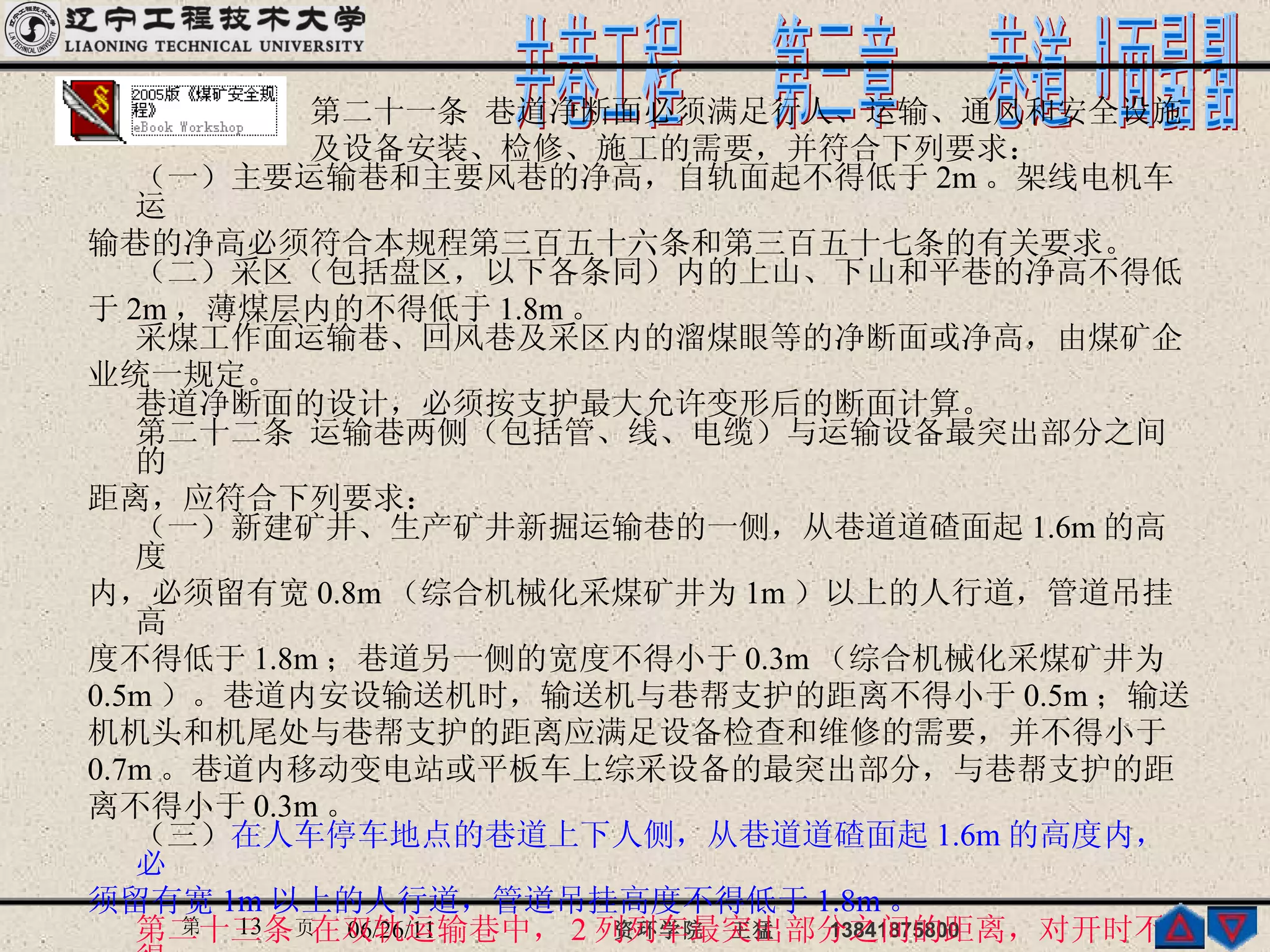 　　　　　　　第二十一条 巷道净断面必须满足行人、运输、通风和安全设施 　　　　　　　及设备安装、检修、施工的需要，并符合下列要求： （一）主要运输巷和主要风巷的净高，自轨面起不得低于 2m 。架线电机车运 输巷的净高必须符合本规程第三百五十六条和第三百五十七条的有关要求。 （二）采区（包括盘区，以下各条同）内的上山、下山和平巷的净高不得低 于 2m ，薄煤层内的不得低于 1.8m 。 采煤工作面运输巷、回风巷及采区内的溜煤眼等的净断面或净高，由煤矿企 业统一规定。 巷道净断面的设计，必须按支护最大允许变形后的断面计算。 第二十二条 运输巷两侧（包括管、线、电缆）与运输设备最突出部分之间的 距离，应符合下列要求： （一）新建矿井、生产矿井新掘运输巷的一侧，从巷道道碴面起 1.6m 的高度 内，必须留有宽 0.8m （综合机械化采煤矿井为 1m ）以上的人行道，管道吊挂高 度不得低于 1.8m ；巷道另一侧的宽度不得小于 0.3m （综合机械化采煤矿井为 0.5m ）。巷道内安设输送机时，输送机与巷帮支护的距离不得小于 0.5m ；输送 机机头和机尾处与巷帮支护的距离应满足设备检查和维修的需要，并不得小于 0.7m 。巷道内移动变电站或平板车上综采设备的最突出部分，与巷帮支护的距 离不得小于 0.3m 。 （三） 在人车停车地点的巷道上下人侧，从巷道道碴面起 1.6m 的高度内，必 须留有宽 1m 以上的人行道，管道吊挂高度不得低于 1.8m 。 第二十三条 在双轨运输巷中， 2 列列车最突出部分之间的距离，对开时不得 小于 0.2m ，采区装载点不得小于 0.7m ，矿车摘挂钩地点不得小于 1m 。车辆最突 出部分与巷道两侧距离，必须符合本规程第二十二条的要求。 