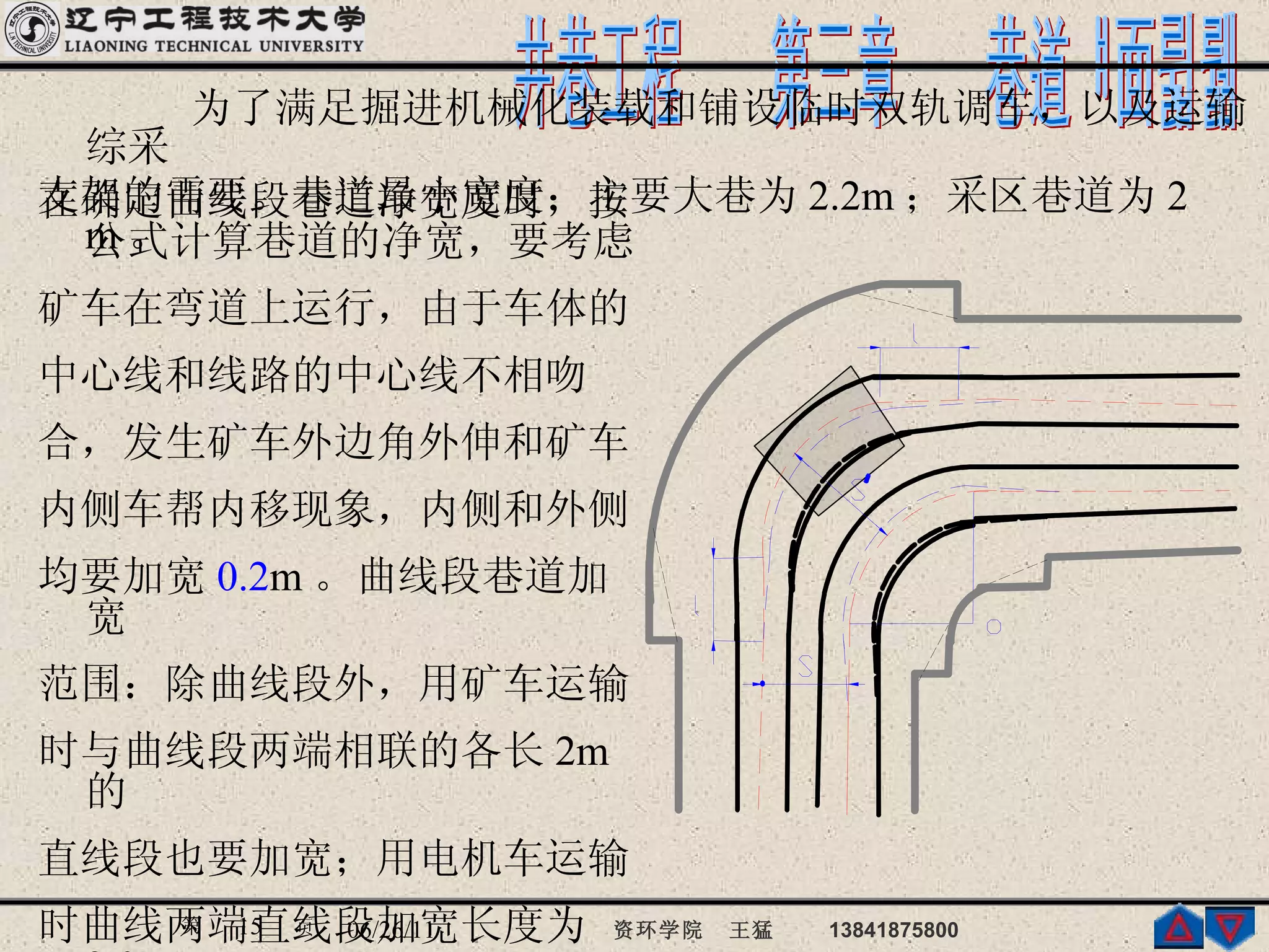 为了满足掘进机械化装载和铺设临时双轨调车，以及运输综采 支架的需要。巷道最小宽度：主要大巷为 2.2m ；采区巷道为 2 m 。 在确定曲线段巷道净宽度时，按公式计算巷道的净宽，要考虑 矿车在弯道上运行，由于车体的 中心线和线路的中心线不相吻 合，发生矿车外边角外伸和矿车 内侧车帮内移现象，内侧和外侧 均要加宽 0.2 m 。曲线段巷道加宽 范围：除曲线段外，用矿车运输 时与曲线段两端相联的各长 2m 的 直线段也要加宽；用电机车运输 时曲线两端直线段加宽长度为 3.0m 。 