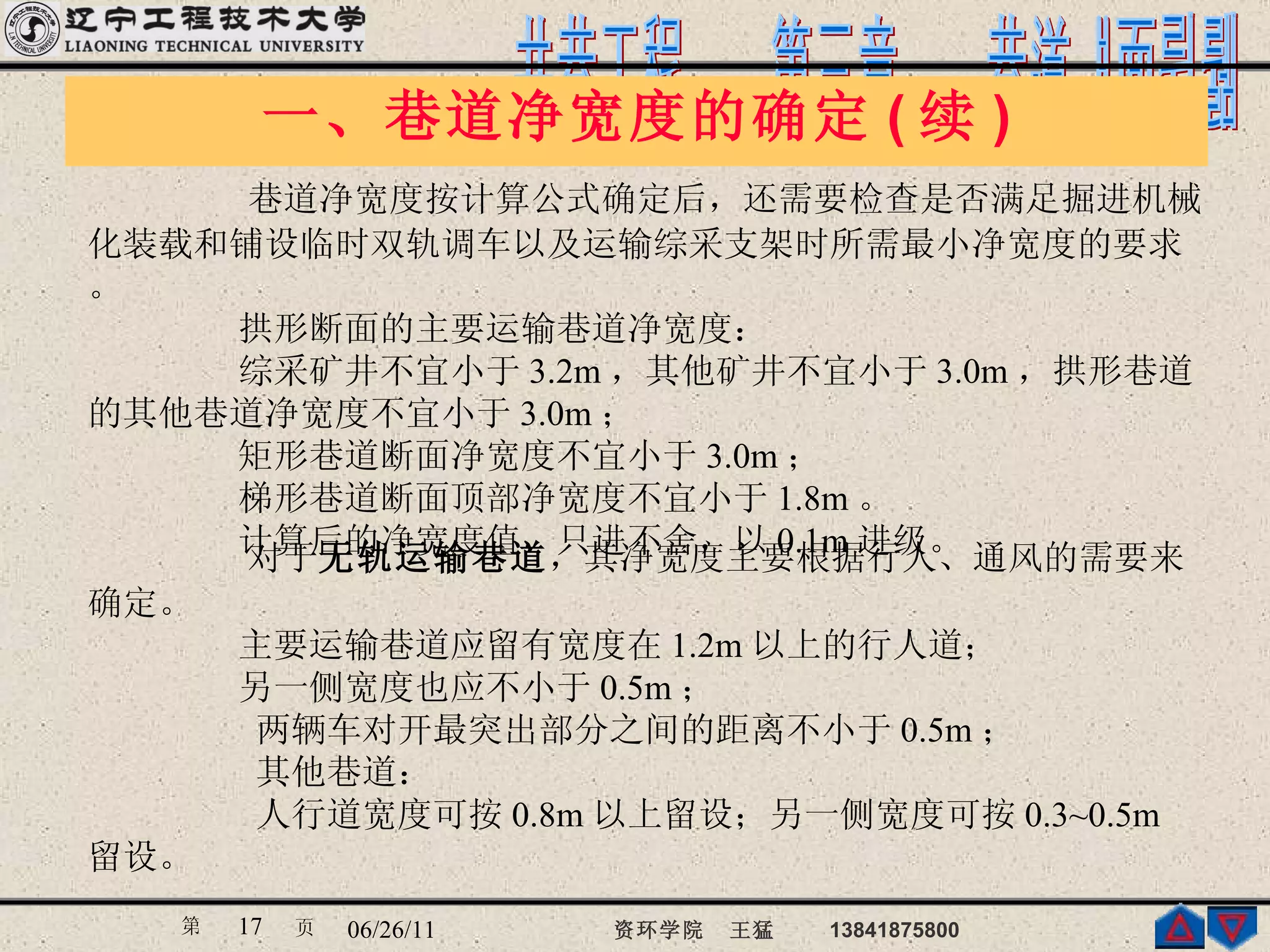 一、巷道净宽度的确定 ( 续 ) 巷道净宽度按计算公式确定后，还需要检查是否满足掘进机械化装载和铺设临时双轨调车以及运输综采支架时所需最小净宽度的要求。 拱形断面的主要运输巷道净宽度： 综采矿井不宜小于 3.2m ，其他矿井不宜小于 3.0m ，拱形巷道的其他巷道净宽度不宜小于 3.0m ； 矩形巷道断面净宽度不宜小于 3.0m ； 梯形巷道断面顶部净宽度不宜小于 1.8m 。 计算后的净宽度值，只进不舍，以 0.1m 进级。 对于 无轨运输巷道 ，其净宽度主要根据行人、通风的需要来确定。 主要运输巷道应留有宽度在 1.2m 以上的行人道； 另一侧宽度也应不小于 0.5m ； 两辆车对开最突出部分之间的距离不小于 0.5m ； 其他巷道： 人行道宽度可按 0.8m 以上留设；另一侧宽度可按 0.3~0.5m 留设。 