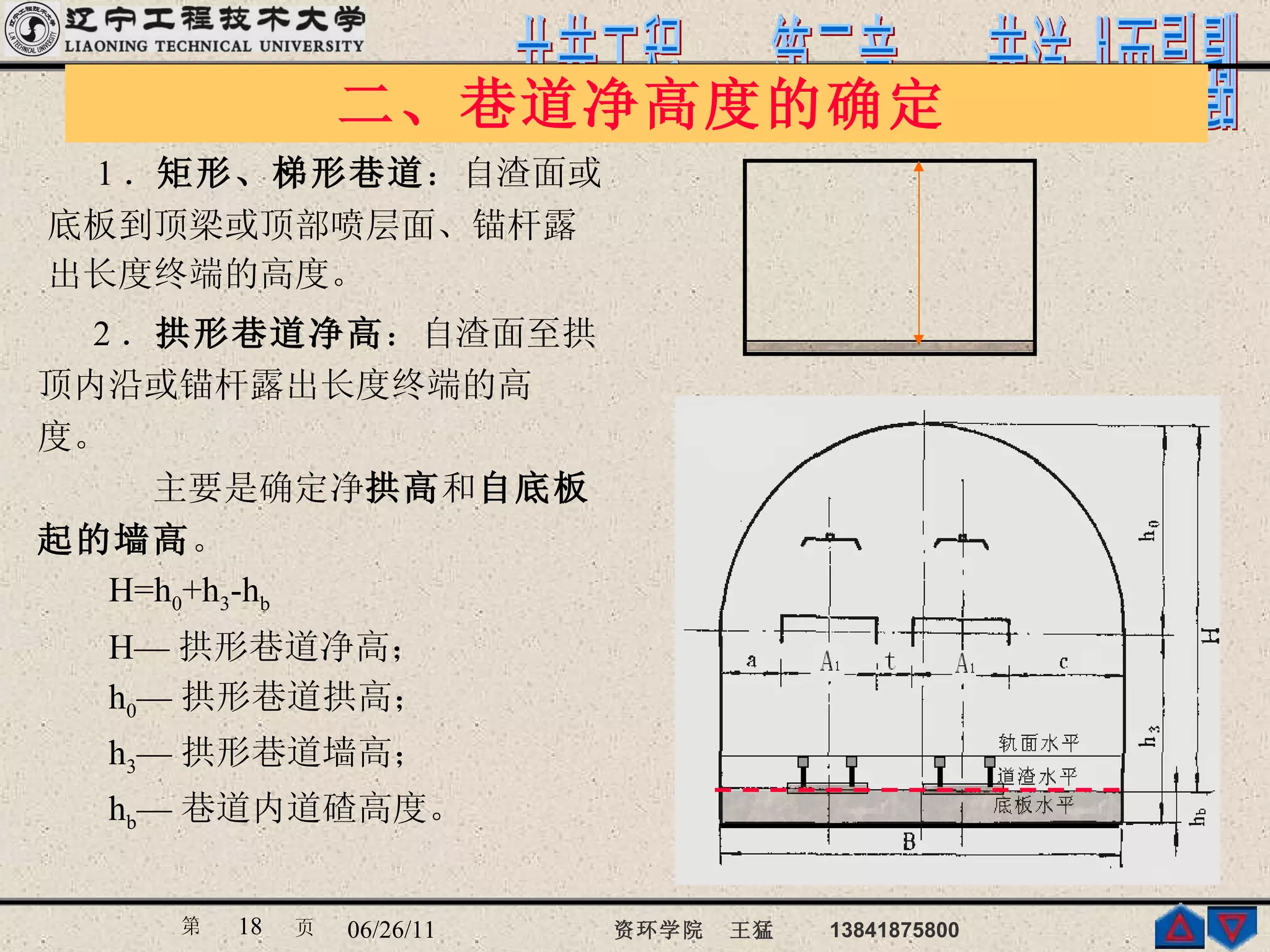 二、巷道净高度的确定  1 ． 矩形、梯形巷道 ：自渣面或 底板到顶梁或顶部喷层面、锚杆露 出长度终端的高度。 2 ． 拱形巷道净高 ：自渣面至拱 顶内沿或锚杆露出长度终端的高 度。  主要是确定净 拱高 和 自底板 起的墙高 。 H=h 0 +h 3 -h b H— 拱形巷道净高； h 0 — 拱形巷道拱高； h 3 — 拱形巷道墙高； h b — 巷道内道碴高度。 