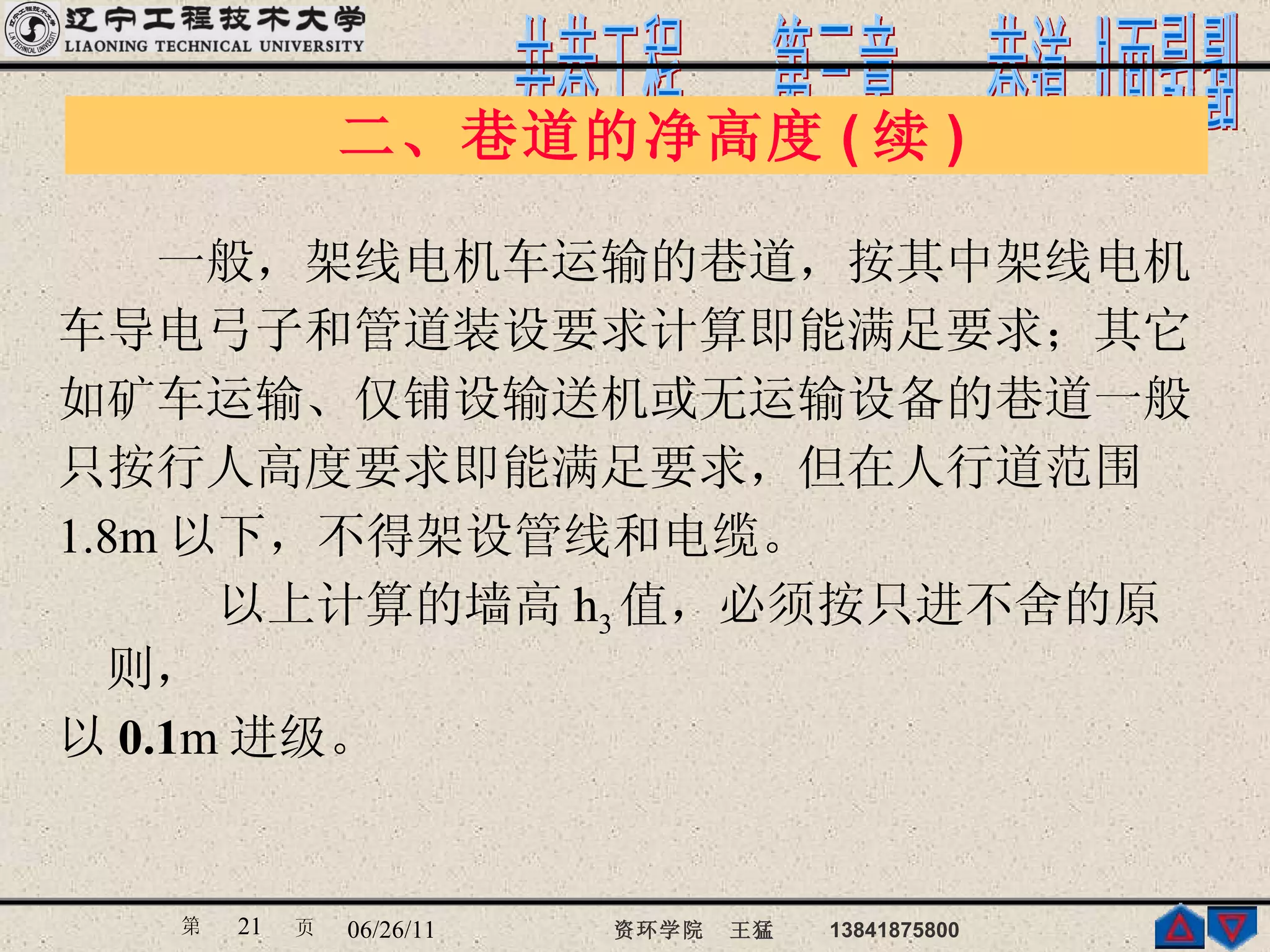 　　一般，架线电机车运输的巷道，按其中架线电机 车导电弓子和管道装设要求计算即能满足要求；其它 如矿车运输、仅铺设输送机或无运输设备的巷道一般 只按行人高度要求即能满足要求，但在人行道范围 1.8m 以下，不得架设管线和电缆。 　以上计算的墙高 h 3 值，必须按只进不舍的原则， 以 0.1 m 进级。  二、巷道的净高度 ( 续 )  