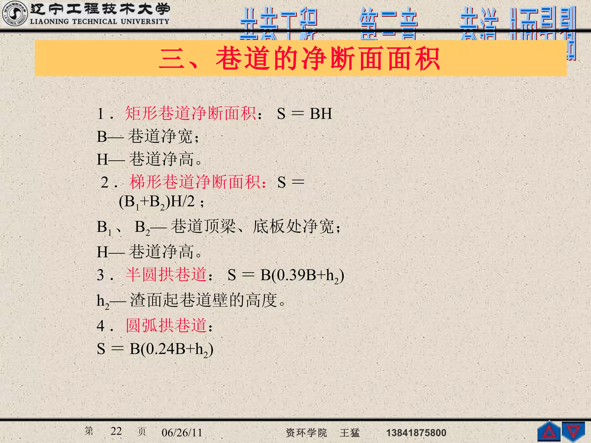 1 ． 矩形巷道净断面积 ： S ＝ BH B— 巷道净宽； H— 巷道净高。 2 ． 梯形巷道净断面积： S ＝ (B 1 +B 2 )H/2 ； B 1 、 B 2 — 巷道顶梁、底板处净宽； H— 巷道净高。 3 ． 半圆拱巷道 ： S ＝ B(0.39B+h 2 ) h 2 — 渣面起巷道壁的高度。 4 ． 圆弧拱巷道 ： S ＝ B(0.24B+h 2 ) 三、巷道的净断面面积 