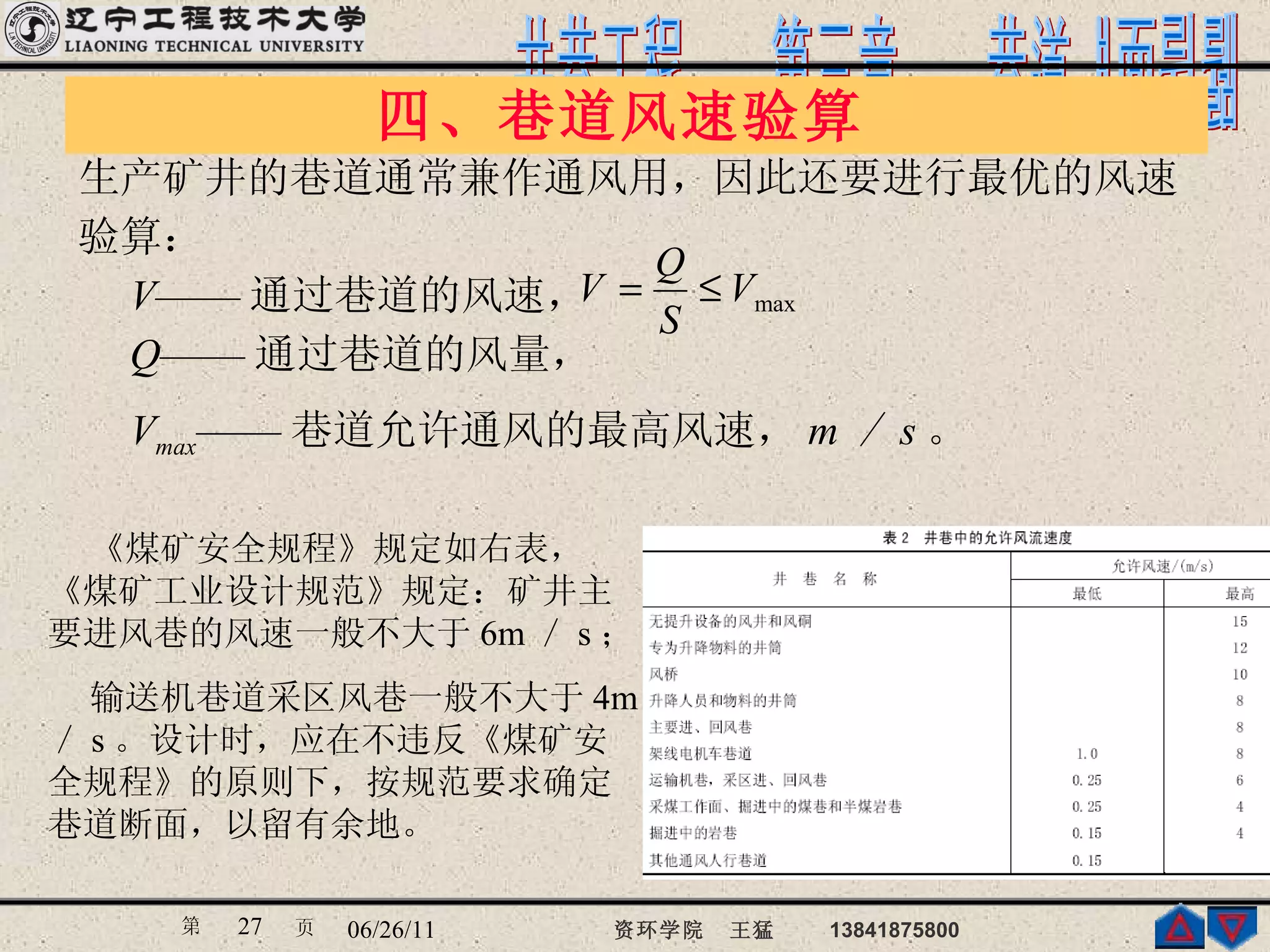 四、巷道风速验算  生产矿井的巷道通常兼作通风用，因此还要进行最优的风速 验算： 　 V —— 通过巷道的风速， 　 Q —— 通过巷道的风量， 　 V max —— 巷道允许通风的最高风速， m ／ s 。   《煤矿安全规程》规定如右表，《煤矿工业设计规范》规定：矿井主要进风巷的风速一般不大于 6m ／ s ； 输送机巷道采区风巷一般不大于 4m ／ s 。设计时，应在不违反《煤矿安全规程》的原则下，按规范要求确定巷道断面，以留有余地。 