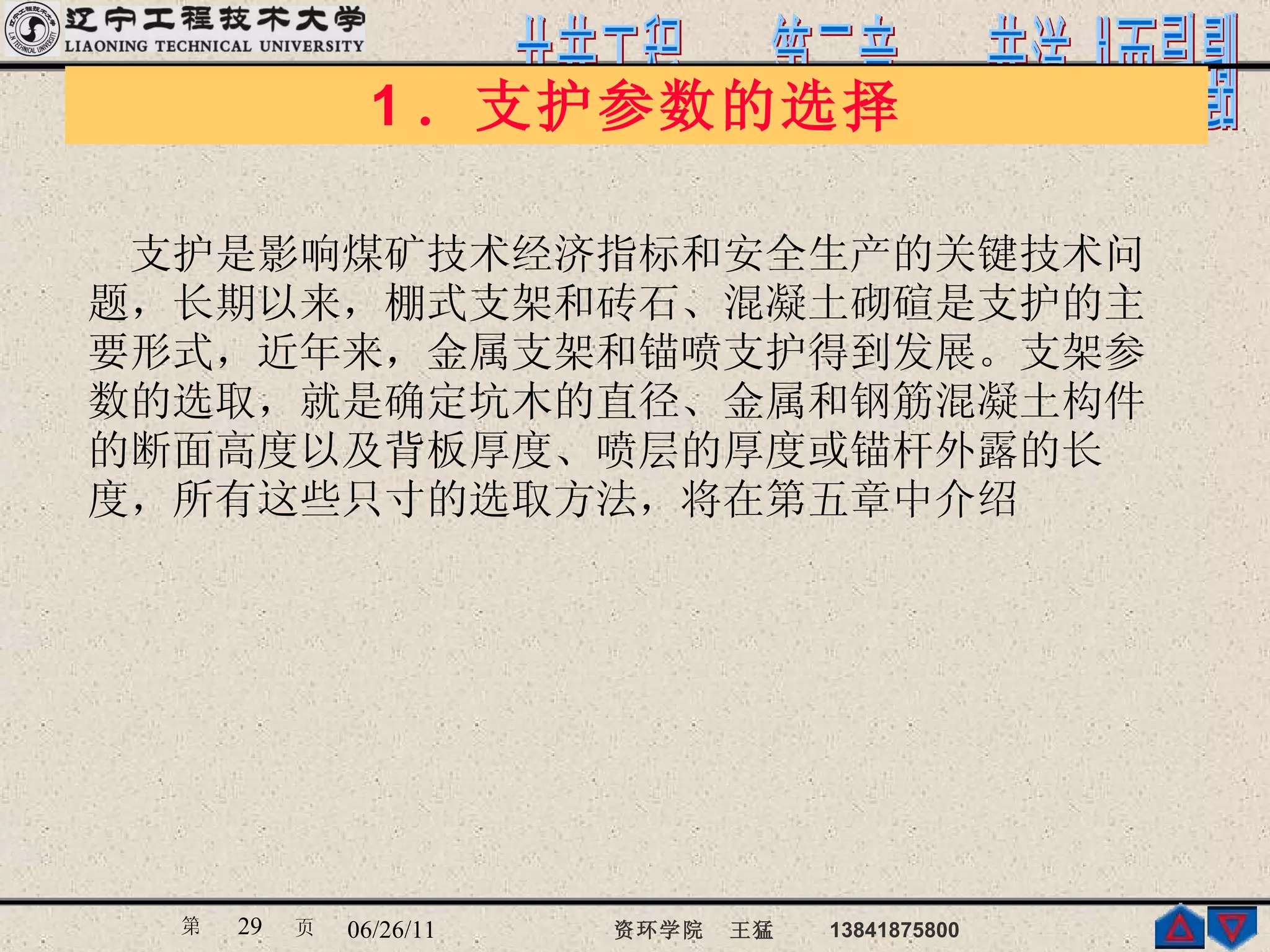 1 ．支护参数的选择 　　 支护是影响煤矿技术经济指标和安全生产的关键技术问 题，长期以来，棚式支架和砖石、混凝土砌碹是支护的主 要形式，近年来，金属支架和锚喷支护得到发展。支架参 数的选取，就是确定坑木的直径、金属和钢筋混凝土构件 的断面高度以及背板厚度、喷层的厚度或锚杆外露的长 度，所有这些只寸的选取方法，将在第五章中介绍  