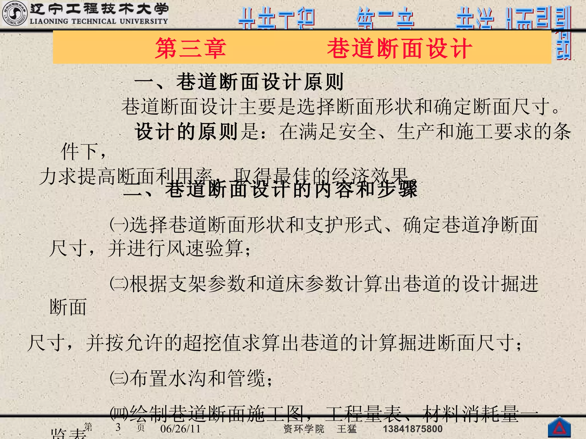 一、巷道断面设计原则 巷道断面设计主要是选择断面形状和确定断面尺寸。 设计的原则 是：在满足安全、生产和施工要求的条件下， 力求提高断面利用率，取得最佳的经济效果。   　第三章　　　　巷道断面设计 二、巷道断面设计的内容和步骤 ㈠选择巷道断面形状和支护形式、确定巷道净断面尺寸，并进行风速验算； ㈡根据支架参数和道床参数计算出巷道的设计掘进断面 尺寸，并按允许的超挖值求算出巷道的计算掘进断面尺寸； ㈢布置水沟和管缆； ㈣绘制巷道断面施工图，工程量表、材料消耗量一览表。 