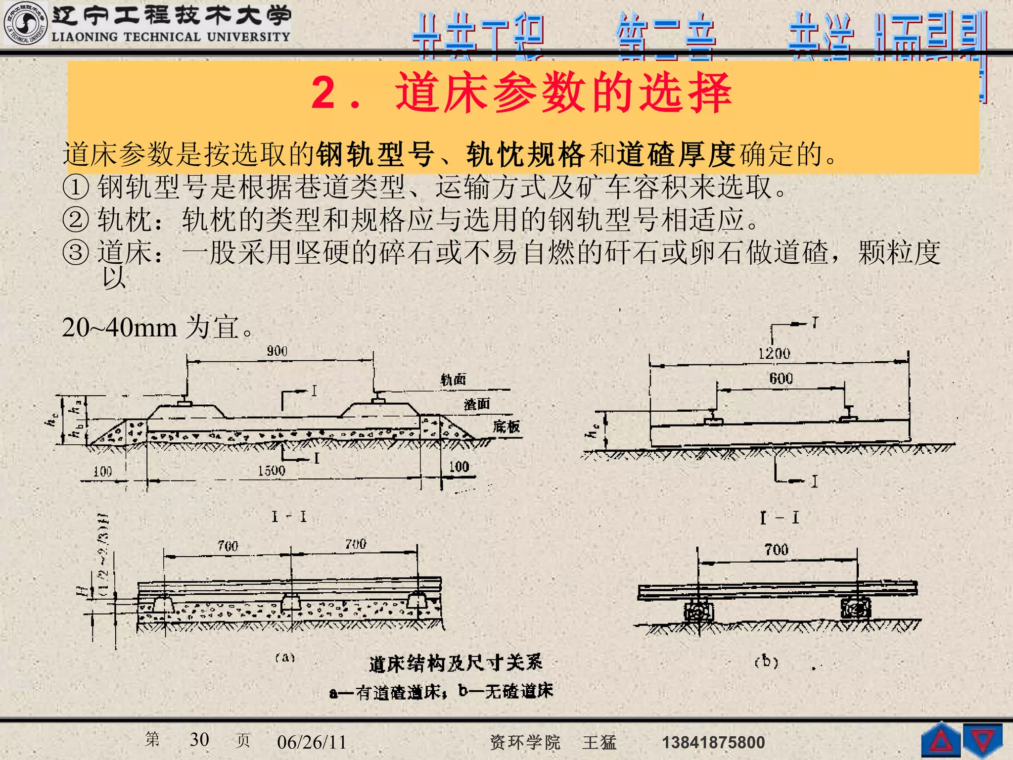 2 ．道床参数的选择 道床参数是按选取的 钢轨型号 、 轨忱规格 和 道碴厚度 确定的。 ① 钢轨型号是根据巷道类型、运输方式及矿车容积来选取。  ② 轨枕：轨枕的类型和规格应与选用的钢轨型号相适应。  ③ 道床：一股采用坚硬的碎石或不易自燃的矸石或卵石做道碴，颗粒度以 20~40mm 为宜。   