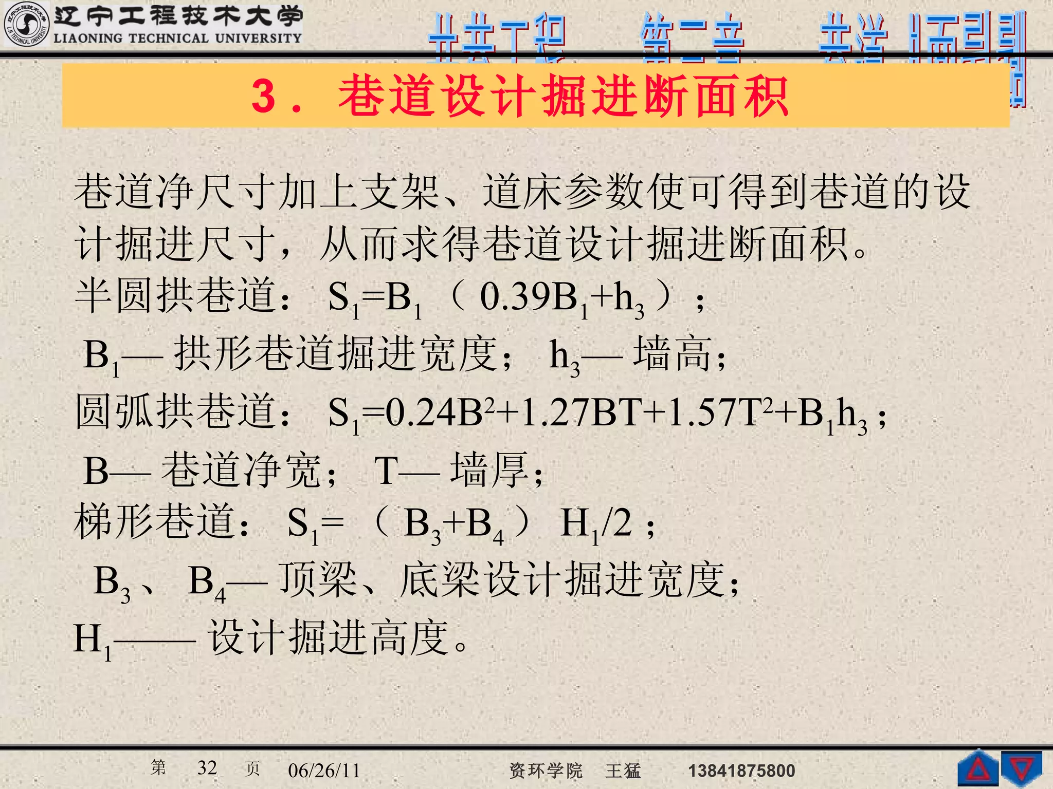 3 ．巷道设计掘进断面积  巷道净尺寸加上支架、道床参数使可得到巷道的设 计掘进尺寸，从而求得巷道设计掘进断面积。 半圆拱巷道： S 1 =B 1 （ 0.39B 1 +h 3 ）；  B 1 — 拱形巷道掘进宽度； h 3 — 墙高； 圆弧拱巷道： S 1 =0.24B 2 +1.27BT+1.57T 2 +B 1 h 3 ； B— 巷道净宽； T— 墙厚； 梯形巷道： S 1 = （ B 3 +B 4 ） H 1 /2 ； B 3 、 B 4 — 顶梁、底梁设计掘进宽度； H 1 —— 设计掘进高度。 
