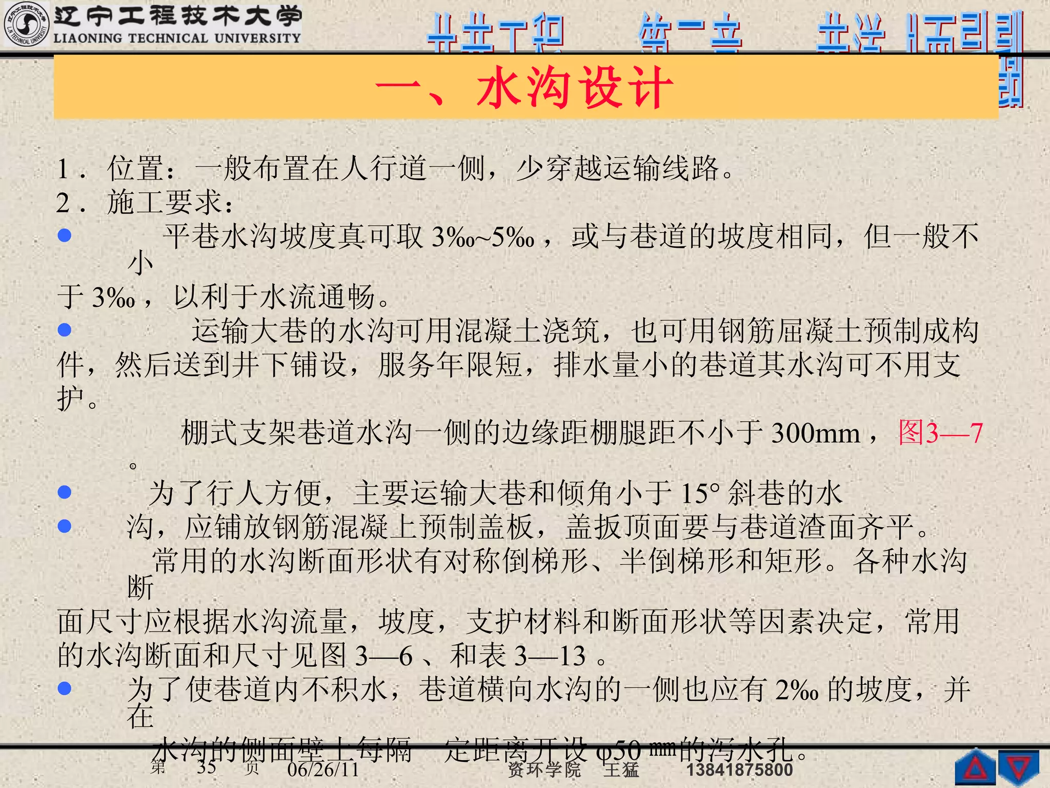 一、水沟设计 1 ．位置：一般布置在人行道一侧，少穿越运输线路。 2 ．施工要求： 平巷水沟坡度真可取 3‰~5‰ ，或与巷道的坡度相同，但一般不小 于 3‰ ，以利于水流通畅。 运输大巷的水沟可用混凝土浇筑，也可用钢筋屈凝土预制成构 件，然后送到井下铺设，服务年限短，排水量小的巷道其水沟可不用支 护。 棚式支架巷道水沟一侧的边缘距棚腿距不小于 300mm ， 图 3—7  。 为了行人方便，主要运输大巷和倾角小于 15° 斜巷的水 沟，应铺放钢筋混凝上预制盖板，盖扳顶面要与巷道渣面齐平。 常用的水沟断面形状有对称倒梯形、半倒梯形和矩形。各种水沟断 面尺寸应根据水沟流量，坡度，支护材料和断面形状等因素决定，常用 的水沟断面和尺寸见图 3—6 、和表 3—13 。 为了使巷道内不积水，巷道横向水沟的一侧也应有 2‰ 的坡度，并在 水沟的侧面壁上每隔一定距离开设 φ50 ㎜的泻水孔。  