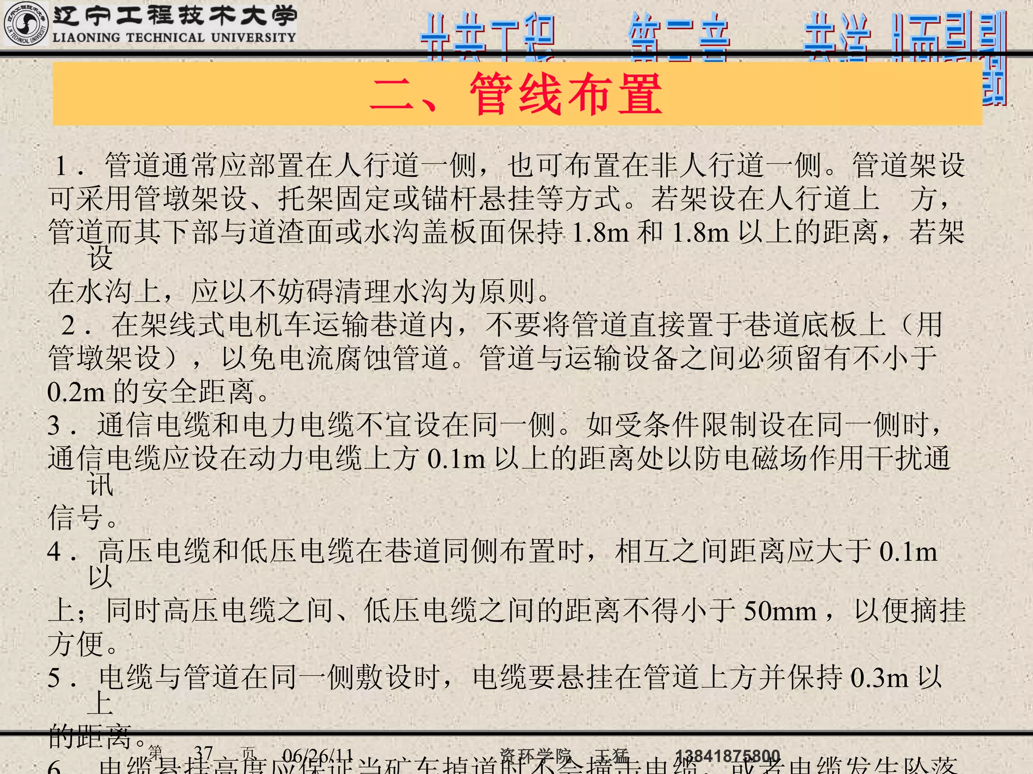 二、管线布置 1 ．管道通常应部置在人行道一侧，也可布置在非人行道一侧。管道架设 可采用管墩架设、托架固定或锚杆悬挂等方式。若架设在人行道上  方， 管道而其下部与道渣面或水沟盖板面保持 1.8m 和 1.8m 以上的距离，若架设 在水沟上，应以不妨碍清理水沟为原则。 2 ．在架线式电机车运输巷道内，不要将管道直接置于巷道底板上（用 管墩架设），以免电流腐蚀管道。管道与运输设备之间必须留有不小于 0.2m 的安全距离。  3 ．通信电缆和电力电缆不宜设在同一侧。如受条件限制设在同一侧时， 通信电缆应设在动力电缆上方 0.1m 以上的距离处以防电磁场作用干扰通讯 信号。 4 ．高压电缆和低压电缆在巷道同侧布置时，相互之间距离应大于 0.1m 以 上；同时高压电缆之间、低压电缆之间的距离不得小于 50mm ，以便摘挂 方便。 5 ．电缆与管道在同一侧敷设时，电缆要悬挂在管道上方并保持 0.3m 以上 的距离。 6 ．电缆悬挂高度应保证当矿车掉道时不会撞击电缆，或者电缆发生坠落 时，不会落在轨道上或运输设备上。 