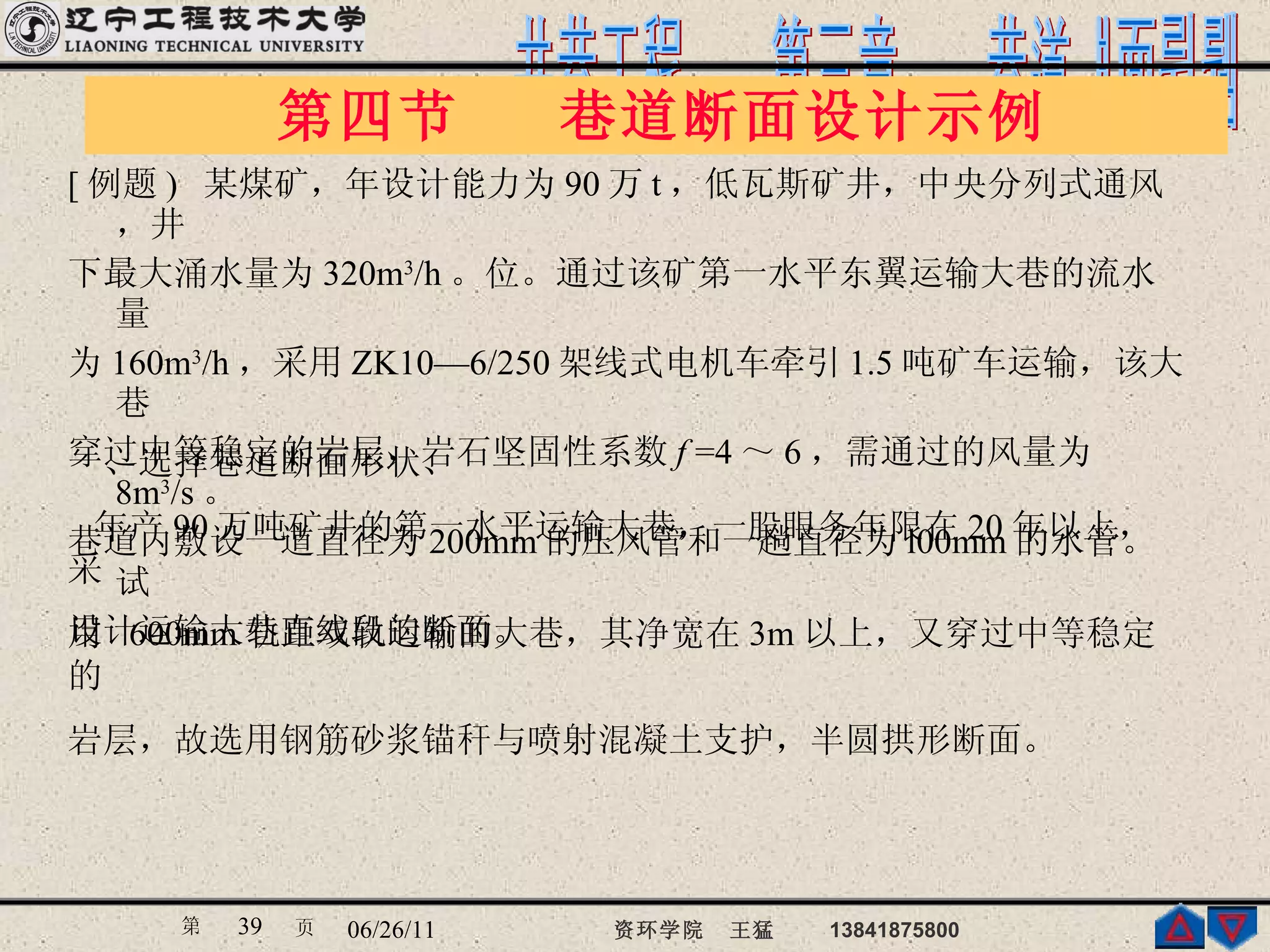 第四节  巷道断面设计示例  [ 例题 )  某煤矿，年设计能力为 90 万 t ，低瓦斯矿井，中央分列式通风，井 下最大涌水量为 320m 3 /h 。位。通过该矿第一水平东翼运输大巷的流水量 为 160m 3 /h ，采用 ZK10—6/250 架线式电机车牵引 1.5 吨矿车运输，该大巷 穿过中等稳定的岩层，岩石坚固性系数 f  =4 ～ 6 ，需通过的风量为 8m 3 /s 。 巷道内敷设一道直径为 200mm 的压风管和一趟直径为 l00mm 的水管。试 设计运输大巷直线段的断面。  一、选择巷道断面形状、 年产 90 万吨矿井的第一水平运输大巷，一股眼务年限在 20 年以上，采 用  600mm 轨距双轨运输的大巷，其净宽在 3m 以上，又穿过中等稳定的 岩层，故选用钢筋砂浆锚秆与喷射混凝土支护，半圆拱形断面。   