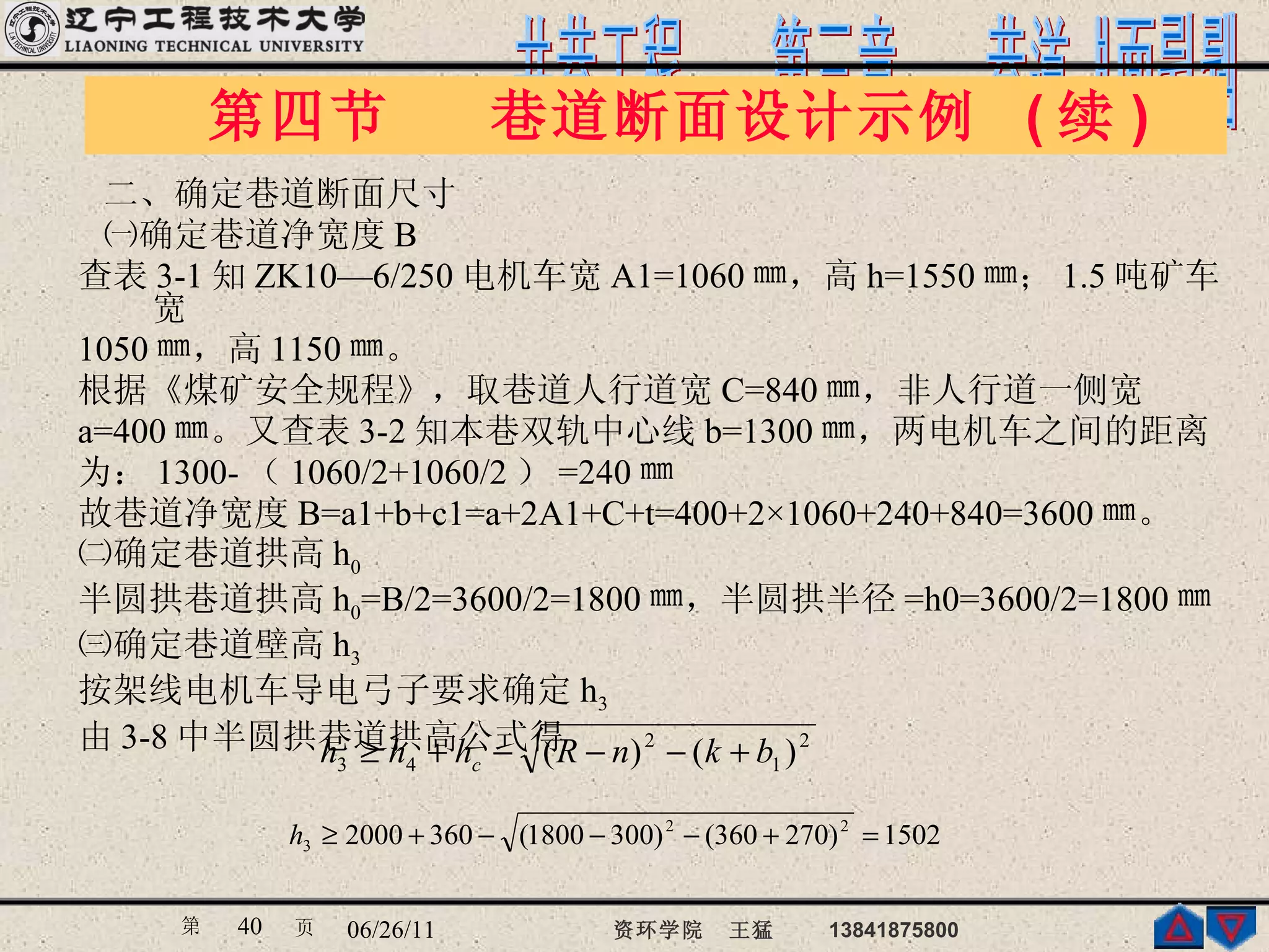 二、确定巷道断面尺寸 ㈠确定巷道净宽度 B  查表 3-1 知 ZK10—6/250 电机车宽 A1=1060 ㎜，高 h=1550 ㎜； 1.5 吨矿车宽 1050 ㎜，高 1150 ㎜。 根据《煤矿安全规程》，取巷道人行道宽 C=840 ㎜，非人行道一侧宽 a=400 ㎜。又查表 3-2 知本巷双轨中心线 b=1300 ㎜，两电机车之间的距离 为： 1300- （ 1060/2+1060/2 ） =240 ㎜ 故巷道净宽度 B=a1+b+c1=a+2A1+C+t=400+2×1060+240+840=3600 ㎜。 ㈡确定巷道拱高 h 0 半圆拱巷道拱高 h 0 =B/2=3600/2=1800 ㎜，半圆拱半径 =h0=3600/2=1800 ㎜ ㈢确定巷道壁高 h 3 按架线电机车导电弓子要求确定 h 3 由 3-8 中半圆拱巷道拱高公式得 第四节  巷道断面设计示例  ( 续 ) 