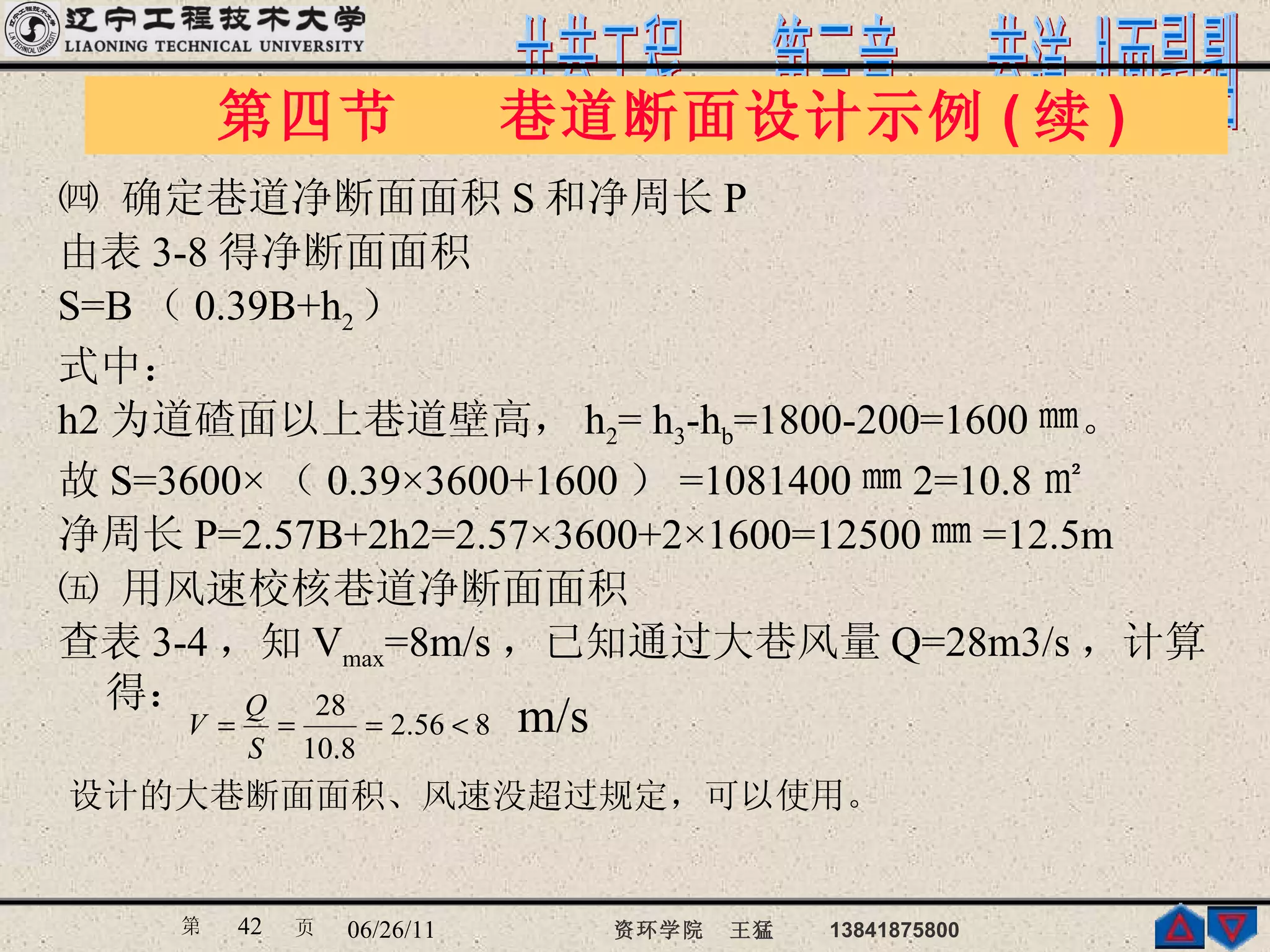 ㈣ 确定巷道净断面面积 S 和净周长 P 由表 3-8 得净断面面积 S=B （ 0.39B+h 2 ） 式中： h2 为道碴面以上巷道壁高， h 2 = h 3 -h b =1800-200=1600 ㎜。 故 S=3600× （ 0.39×3600+1600 ） =1081400 ㎜ 2=10.8 ㎡ 净周长 P=2.57B+2h2=2.57×3600+2×1600=12500 ㎜ =12.5m ㈤ 用风速校核巷道净断面面积 查表 3-4 ，知 V max =8m/s ，已知通过大巷风量 Q=28m3/s ，计算得： 第四节  巷道断面设计示例 ( 续 )  设计的大巷断面面积、风速没超过规定，可以使用。 m/s 