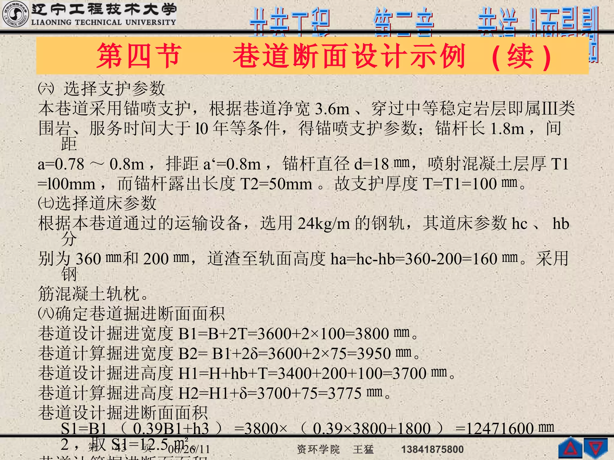 ㈥ 选择支护参数 本巷道采用锚喷支护，根据巷道净宽 3.6m 、穿过中等稳定岩层即属Ⅲ类 围岩、服务时间大于 l0 年等条件，得锚喷支护参数；锚杆长 1.8m ，间距 a=0.78 ～ 0.8m ，排距 a‘=0.8m ，锚杆直径 d=18 ㎜，喷射混凝土层厚 T1  =l00mm ，而锚杆露出长度 T2=50mm 。故支护厚度 T=T1=100 ㎜。 ㈦选择道床参数 根据本巷道通过的运输设备，选用 24kg/m 的钢轨，其道床参数 hc 、 hb 分 别为 360 ㎜和 200 ㎜，道渣至轨面高度 ha=hc-hb=360-200=160 ㎜。采用钢 筋混凝土轨枕。 ㈧确定巷道掘进断面面积 巷道设计掘进宽度 B1=B+2T=3600+2×100=3800 ㎜。 巷道计算掘进宽度 B2= B1+2δ=3600+2×75=3950 ㎜。 巷道设计掘进高度 H1=H+hb+T=3400+200+100=3700 ㎜。 巷道计算掘进高度 H2=H1+δ=3700+75=3775 ㎜。 巷道设计掘进断面面积 S1=B1 （ 0.39B1+h3 ） =3800× （ 0.39×3800+1800 ） =12471600 ㎜ 2 ，取 S1=12.5 ㎡。 巷道计算掘进断面面积 S2=B2 （ 0.39B2+h3 ） =3950× （ 0.39×3950+1800 ） =13194075 ㎜ 2 ，取 S2=13.2 ㎡。 第四节  巷道断面设计示例  ( 续 ) 