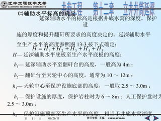 ㈡辅助水平标高的确定 延深辅助水平的标高是根据井底水窝的深度，保护设 施的厚度和提升 翻矸所要求的高度决定的。延深辅助水平 至生产水平的高度参照 图 13-3 按下式确定： H — 延深辅助水平底板至生产水平底板的高度； h 1 — 延深辅助水平至翻矸台的高度，一般高为 4m ； h 2 — 翻矸台至天轮中心的高度，通常为 10 ～ 12m ； h 3 — 天轮中心至保护设施底部的高度，一般取 2.5 ～ 3.0m ； h 4 — 保护设施的厚度，保护岩柱时为 6 ～ 8m ；人工保护盘时为 2.5 ～ 3.0m ； h 5 — 保护没施顶部至生产水平的高度，相当于井底水窝深度。 