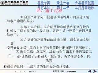 四、施工过程 ⑴ 自生产水平向下掘进辅助暗斜井，而后施工辅助水平巷道和硐室。 ⑵ 施工提升间。提升间是指自辅助水平至保护岩柱或人工保护盘的这一段井筒。该段井筒一般采用普通反井法施工。 ⑶ 在提升间及其他延深辅助巷道、硐室掘砌完毕，并 安设好设备后，就自上向下按井筒设计断面进行延深施工。   ⑷ 施工至设计深度时，进行马头门施工和井筒安装工作。   ⑸ 拆除保护岩柱或入工保护盘，为了保证安全，拆除岩 柱或保护盘时，上部井筒的生产提升必须停止。 