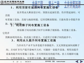 1 ．利用顶留有延深间布置施工设备 原井筒永久断面设计时，预留出延深位置，待井筒延深时，可直接 布置施工设备，直接与地面相通。它因受断面限制，只能布置小型提升容 器，施工速度慢。   2 ．利用梯子间布置施工设备 将原梯子间内的梯子间平台和梯子梁拆除，布置施工设备。它的井 筒断面利用率高，但改装工程量大，只适用于有梯子间的副井中。 3 ．利用永久提升间布置施工设施 当井内生产水平为多套提升容器提升、又无预留延深间或梯子 间、并对矿井生产提升影响不大时，可摘掉一套提升设备，利用该提升 设备的提升间布置施工设备。并可利用原有的提升机，挂上吊桶即可施 工，它的改装量小，可布置大吊桶，施工速度快。 