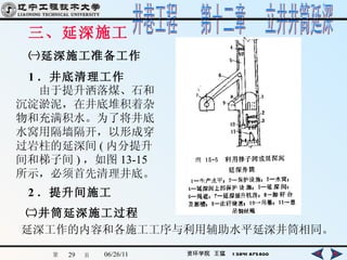 三、延深施工 ㈠延深施工准备工作 1 ．井底清理工作 　　由于提升洒落煤、石和沉淀淤泥，在井底堆积着杂物和充满积水。为了将井底水窝用隔墙隔开，以形成穿过岩柱的延深间 ( 内分提升间和梯子间 ) ，如图 13-15 所示，必须首先清理井底。   2 ．提升间施工   ㈡井筒延深施工过程 延深工作的内容和各施工工序与利用辅助水平延深井筒相同。   