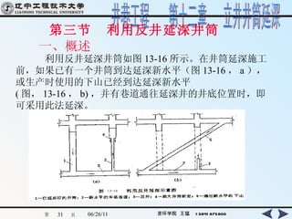 第三节  利用反井延深井筒  一、概述 　  利用反井延深井筒如图 13-16 所示。在井筒延深施工前，如果已有一个井筒到达延深新水平（图 13-16 ， a ），或生产时使用的下山已经到达延深新水平 ( 图， 13-16 ， b) ，并有巷道通往延深井的井底位置时，即可采用此法延深。   